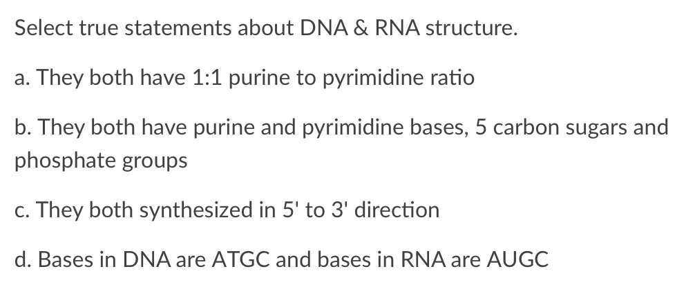Select true statements about DNA & RNA structure.
a. They both have 1:1 purine to pyrimidine ratio
b. They both have purine and pyrimidine bases, 5 carbon sugars and
phosphate groups
c. They both synthesized in 5' to 3' direction
d. Bases in DNA are ATGC and bases in RNA are AUGC
