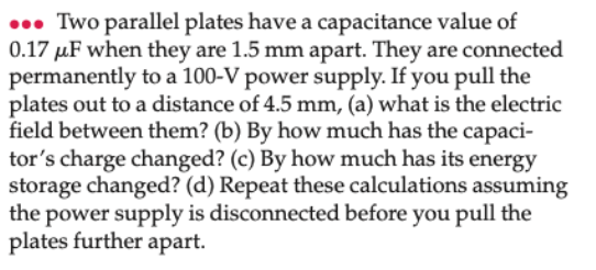 0. Two parallel plates have a capacitance value of
0.17 µF when they are 1.5 mm apart. They are connected
permanently to a 100-V power supply. If you pull the
plates out to a distance of 4.5 mm, (a) what is the electric
field between them? (b) By how much has the capaci-
tor's charge changed? (c) By how much has its energy
storage changed? (d) Repeat these calculations assuming
the power supply is disconnected before you pull the
plates further apart.
