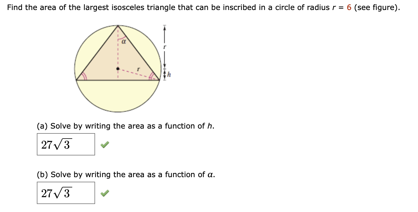 Find the area of the largest isosceles triangle that can be inscribed in a circle of radius r = 6 (see figure)
(a) Solve by writing the area as a function of h.
27 3
(b) Solve by writing the area as a function of a
27 3
