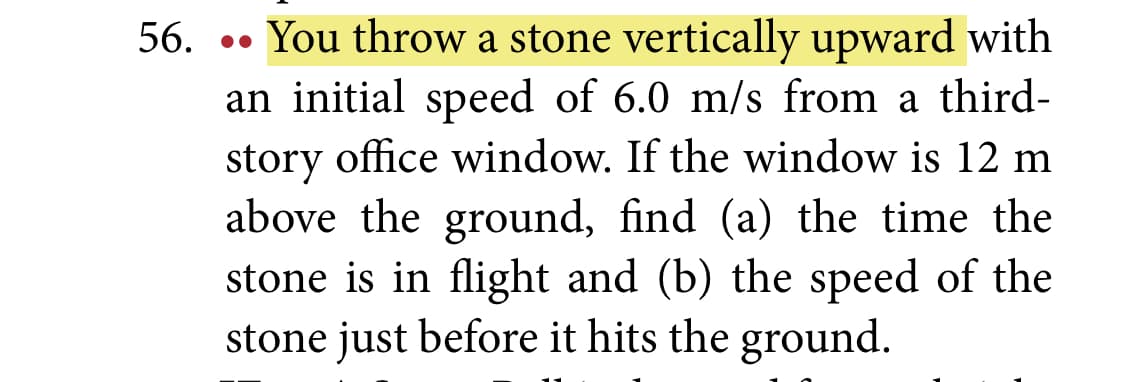 56. •• You throw a stone vertically upward with
an initial speed of 6.0 m/s from a third-
story office window. If the window is 12 m
above the ground, find (a) the time the
stone is in flight and (b) the speed of the
stone just before it hits the ground.
