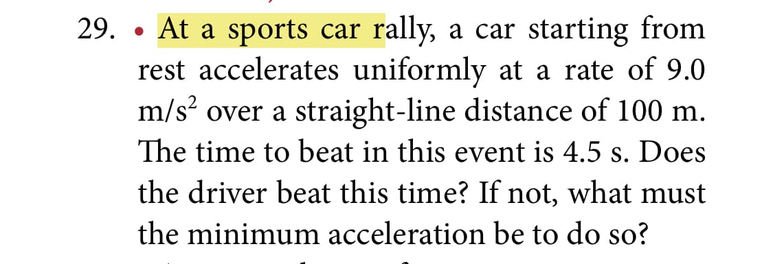 29. • At a sports car rally, a car starting from
rest accelerates uniformly at a rate of 9.0
m/s? over a straight-line distance of 100 m.
The time to beat in this event is 4.5 s. Does
the driver beat this time? If not, what must
the minimum acceleration be to do so?
