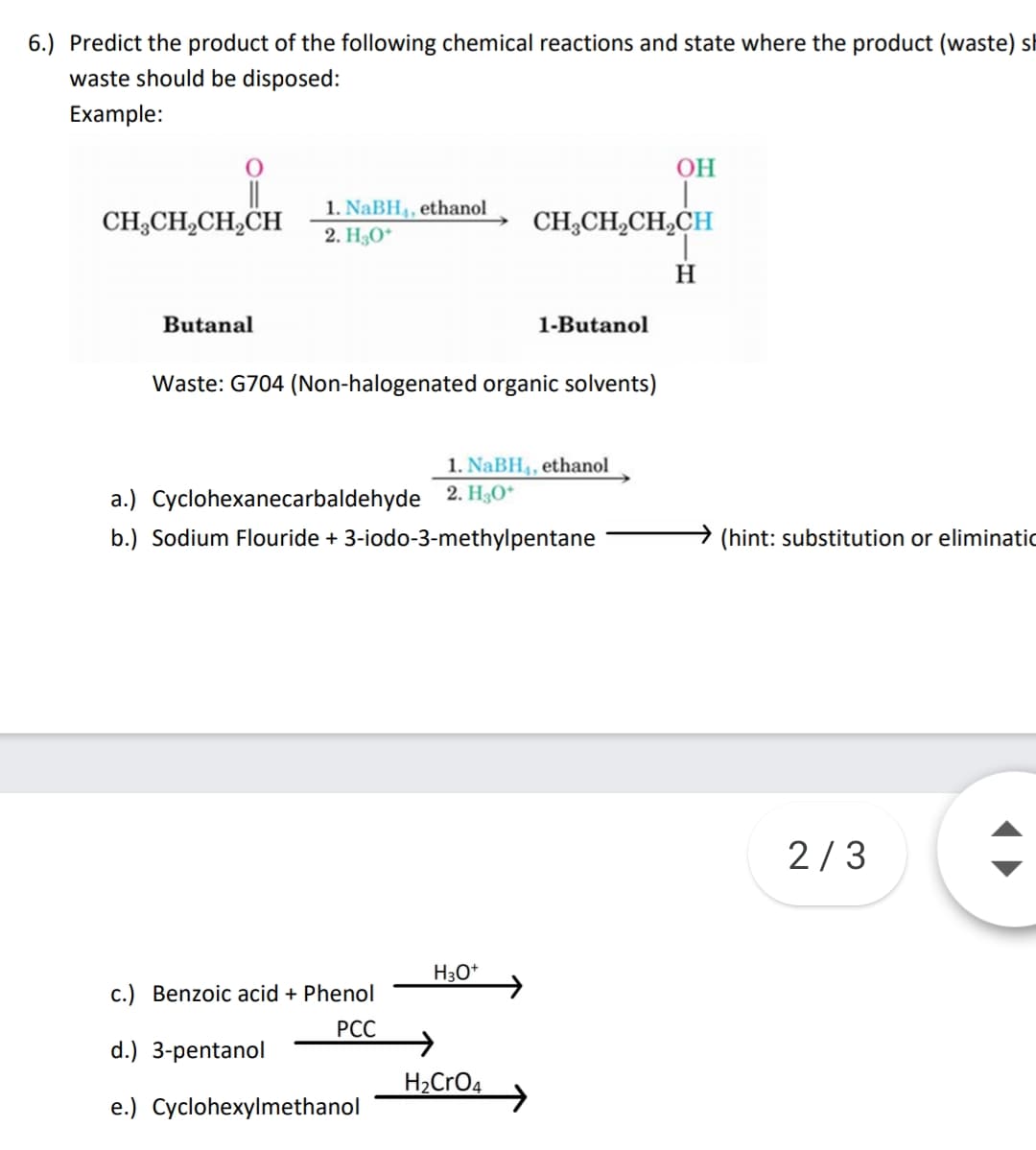 6.) Predict the product of the following chemical reactions and state where the product (waste) sk
waste should be disposed:
Example:
OH
1. NaBH4, ethanol
CH;CH,CH,CH
CH;CH,CH,CH
2. H3O*
H
Butanal
1-Butanol
Waste: G704 (Non-halogenated organic solvents)
1. NaBH4, ethanol
a.) Cyclohexanecarbaldehyde 2. H3O*
b.) Sodium Flouride + 3-iodo-3-methylpentane
(hint: substitution or eliminatic
2/3
H3O*
c.) Benzoic acid + Phenol
РС
d.) 3-pentanol
H2CrO4
e.) Cyclohexylmethanol
