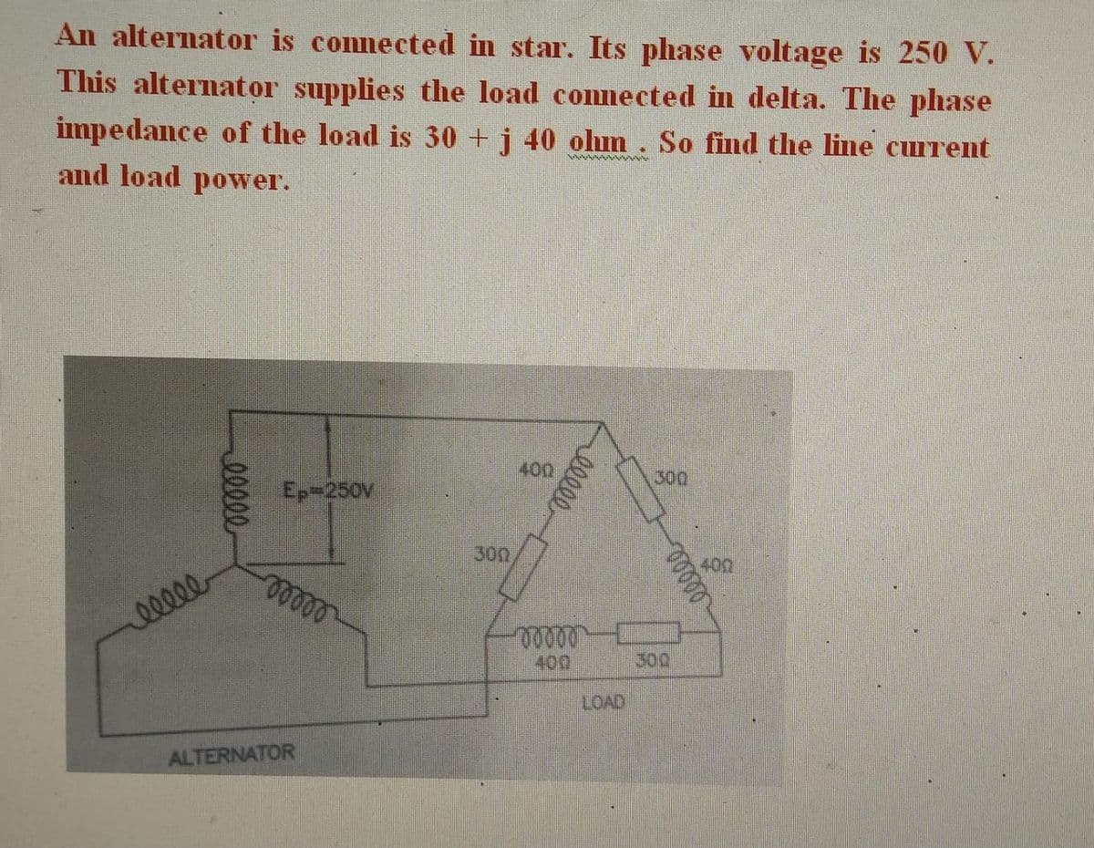 An alternator is connected in star. Its phase voltage is 250 V.
This alternator supplies the load connected in delta. The phase
impedance of the load is 30 + j 40 ohm. So find the line current
and load power.
www.
ellee
eeeee
Ep-250V
-ooooo
ALTERNATOR
300
400
www
ellee
00000
LOAD
300
ooooo
300
400