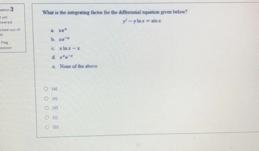 estion 3
What is the integrating factor for the differential equation given below?
yet
swered
y-ylnx
= sin x
arked out of
a xe
b. xe*
Flag
iestion
C x In x -x
d. xe*
e. None of the above
O(a)
O (e)
O (d)
O (C)
O (b)
