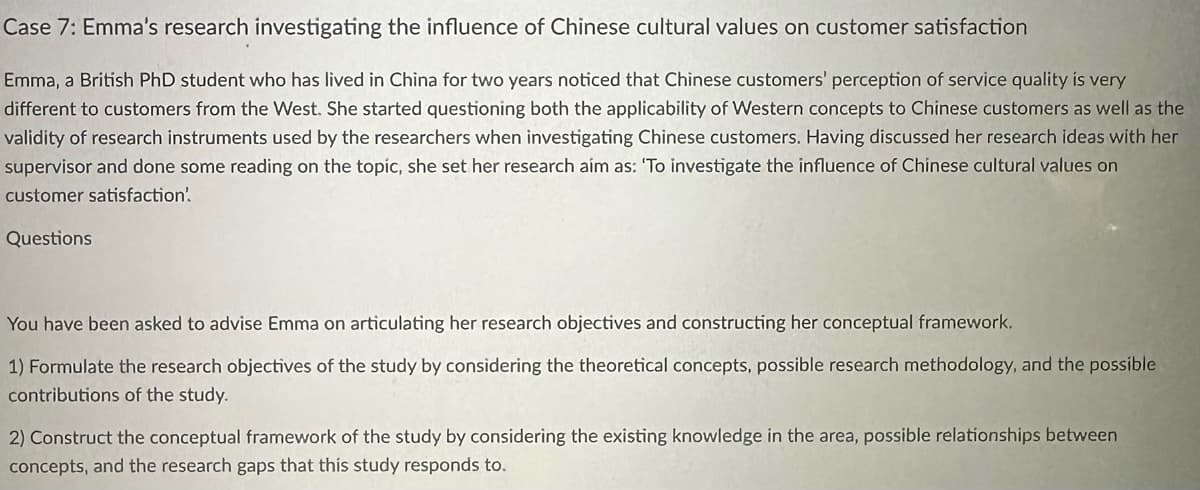 Case 7: Emma's research investigating the influence of Chinese cultural values on customer satisfaction
Emma, a British PhD student who has lived in China for two years noticed that Chinese customers' perception of service quality is very
different to customers from the West. She started questioning both the applicability of Western concepts to Chinese customers as well as the
validity of research instruments used by the researchers when investigating Chinese customers. Having discussed her research ideas with her
supervisor and done some reading on the topic, she set her research aim as: 'To investigate the influence of Chinese cultural values on
customer satisfaction'.
Questions
You have been asked to advise Emma on articulating her research objectives and constructing her conceptual framework.
1) Formulate the research objectives of the study by considering the theoretical concepts, possible research methodology, and the possible
contributions of the study.
2) Construct the conceptual framework of the study by considering the existing knowledge in the area, possible relationships between
concepts, and the research gaps that this study responds to.
