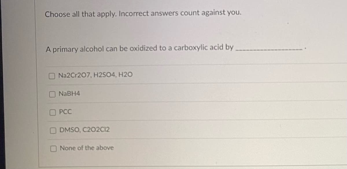 Choose all that apply. Incorrect answers count against you.
A primary alcohol can be oxidized to a carboxylic acid by
Na2Cr207, H2SO4, H2O
NaBH4
PCC
DMSO, C202C12
None of the above