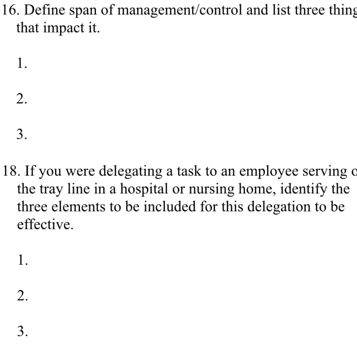 16. Define span of management/control and list three thing
that impact it.
1.
2.
3.
18. If you were delegating a task to an employee serving o
the tray line in a hospital or nursing home, identify the
three elements to be included for this delegation to be
effective.
1.
2.
3.