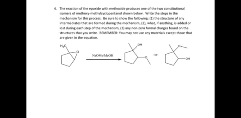 4. The reaction of the epoxide with methoxide produces one of the two constitutional
isomers of methoxy-methylcyclopentanol shown below. Write the steps in the
mechanism for this process. Be sure to show the following: (1) the structure of any
intermediates that are formed during the mechanism, (2), what, if anything, is added or
lost during each step of the mechanism, (3) any non-zero formal charges found on the
structures that you write. REMEMBER: You may not use any materials except those that
are given in the equation.
OH
H₂C
* F
OH
NaOME/McOH