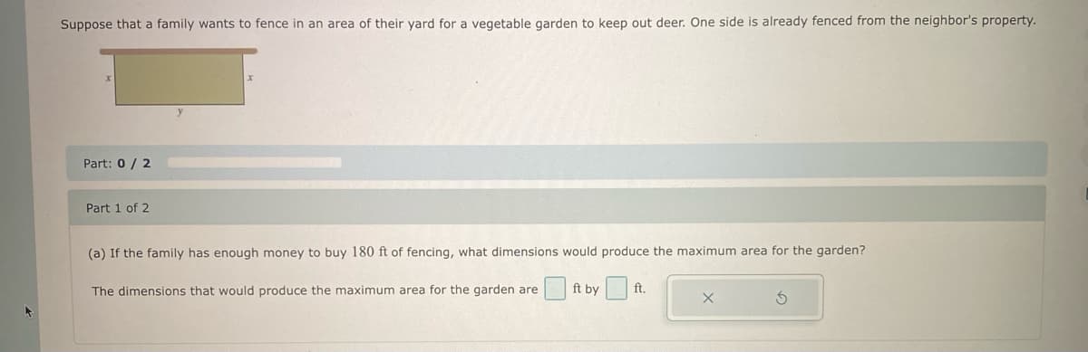Suppose that a family wants to fence in an area of their yard for a vegetable garden to keep out deer. One side is already fenced from the neighbor's property.
Part: 0/2
Part 1 of 2
(a) If the family has enough money to buy 180 ft of fencing, what dimensions would produce the maximum area for the garden?
The dimensions that would produce the maximum area for the garden are
ft by ft.
Ś