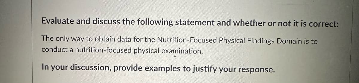 Evaluate and discuss the following statement and whether or not it is correct:
The only way to obtain data for the Nutrition-Focused Physical Findings Domain is to
conduct a nutrition-focused physical examination.
In
your discussion, provide examples to justify your response.