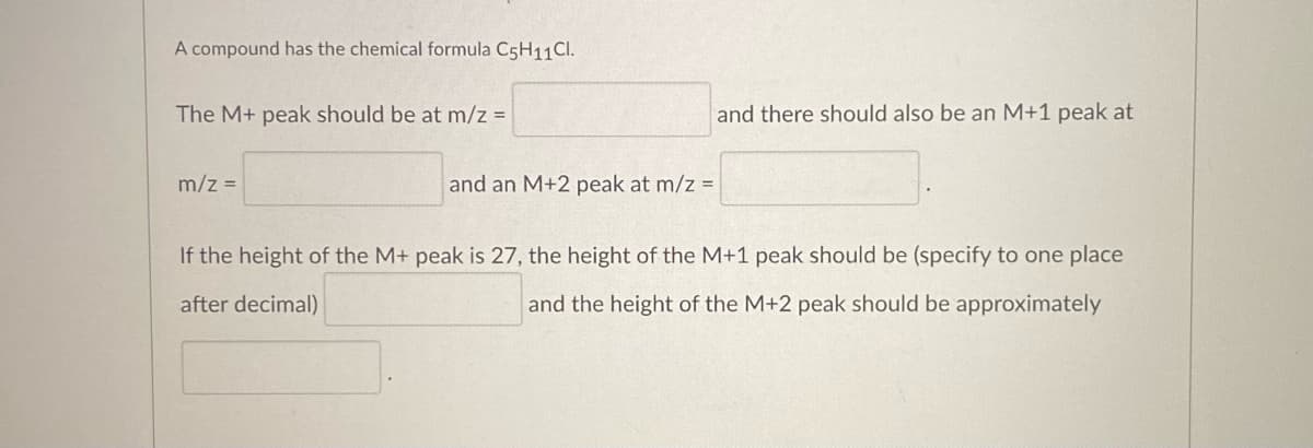 A compound has the chemical formula C5H11Cl.
The M+ peak should be at m/z =
m/z =
and an M+2 peak at m/z =
and there should also be an M+1 peak at
If the height of the M+ peak is 27, the height of the M+1 peak should be (specify to one place
after decimal)
and the height of the M+2 peak should be approximately