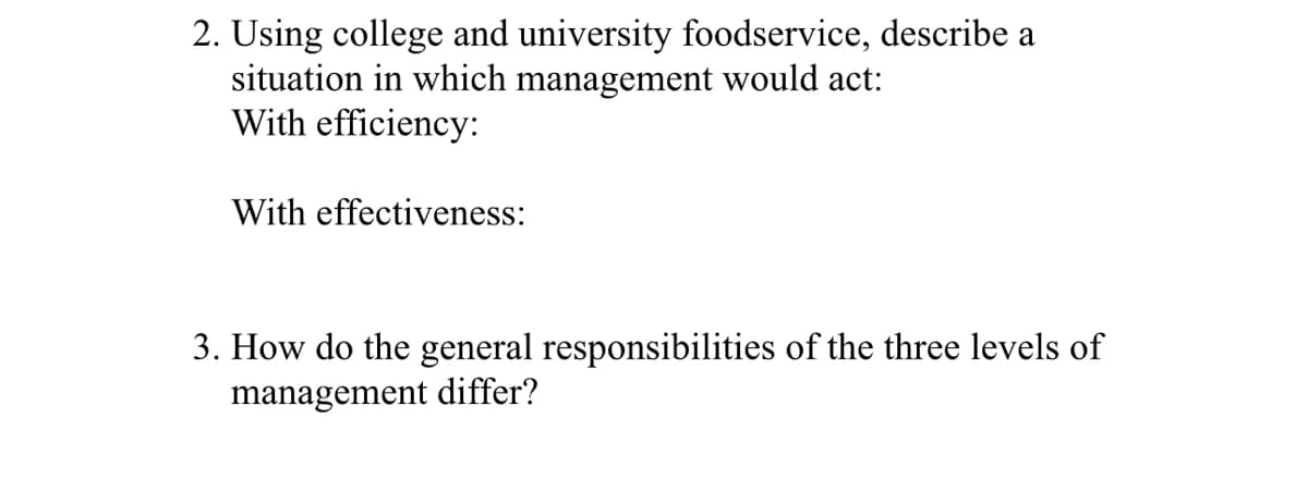 2. Using college and university foodservice, describe a
situation in which management would act:
With efficiency:
With effectiveness:
3. How do the general responsibilities of the three levels of
management differ?