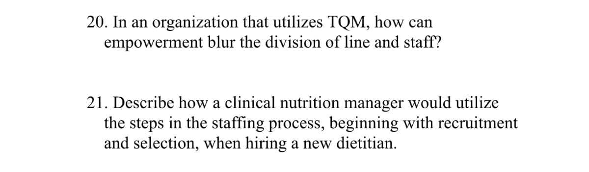 20. In an organization that utilizes TQM, how can
empowerment blur the division of line and staff?
21. Describe how a clinical nutrition manager would utilize
the steps in the staffing process, beginning with recruitment
and selection, when hiring a new dietitian.