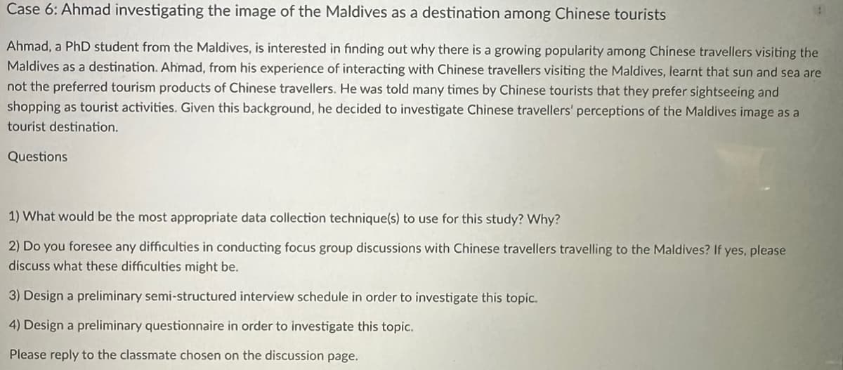 Case 6: Ahmad investigating the image of the Maldives as a destination among Chinese tourists
Ahmad, a PhD student from the Maldives, is interested in finding out why there is a growing popularity among Chinese travellers visiting the
Maldives as a destination. Ahmad, from his experience of interacting with Chinese travellers visiting the Maldives, learnt that sun and sea are
not the preferred tourism products of Chinese travellers. He was told many times by Chinese tourists that they prefer sightseeing and
shopping as tourist activities. Given this background, he decided to investigate Chinese travellers' perceptions of the Maldives image as a
tourist destination.
Questions
1) What would be the most appropriate data collection technique(s) to use for this study? Why?
2) Do you foresee any difficulties in conducting focus group discussions with Chinese travellers travelling to the Maldives? If yes, please
discuss what these difficulties might be.
3) Design a preliminary semi-structured interview schedule in order to investigate this topic.
Design a preliminary questionnaire in order to investigate this topic.
Please reply to the classmate chosen on the discussion page.