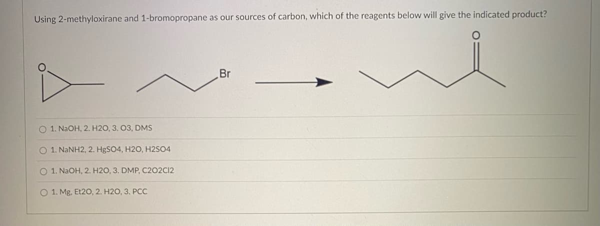 Using 2-methyloxirane and 1-bromopropane as our sources of carbon, which of the reagents below will give the indicated product?
O 1. NaOH, 2, H2O, 3. 03, DMS
O 1. NaNH2, 2. HgSO4, H2O, H2SO4
O 1. NaOH, 2. H2O, 3. DMP, C202C12
O 1. Mg, Et20, 2. H2O, 3. PCC
Br