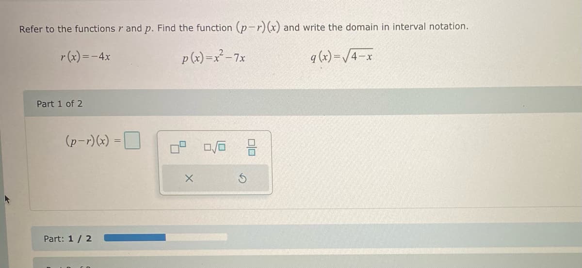Refer to the functions r and p. Find the function (p-r) (x) and write the domain in interval notation.
r(x) = -4x
p(x)=x²-7x
q (x)=√4-x
Part 1 of 2
(p-r)(x) =
Part: 1/2
Co
X
0/0
00