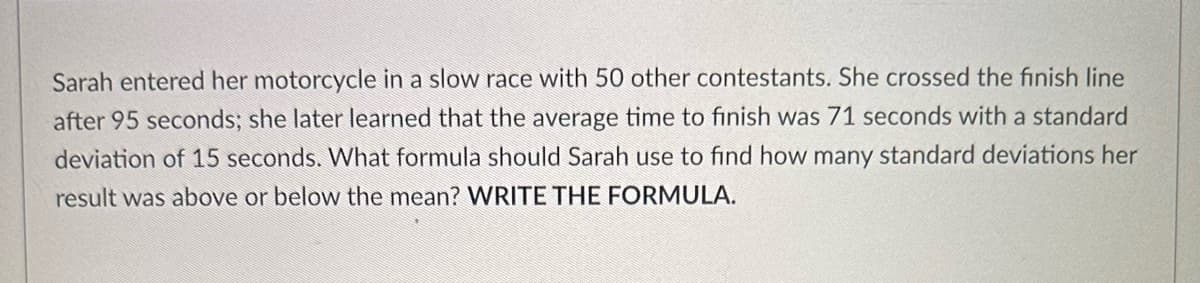 Sarah entered her motorcycle in a slow race with 50 other contestants. She crossed the finish line
after 95 seconds; she later learned that the average time to finish was 71 seconds with a standard
deviation of 15 seconds. What formula should Sarah use to find how many standard deviations her
result was above or below the mean? WRITE THE FORMULA.
