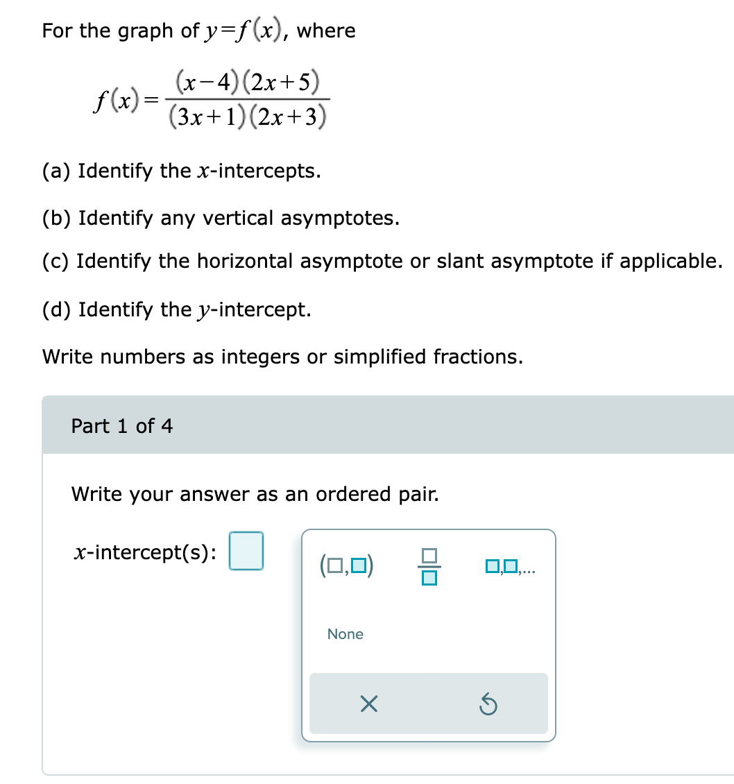 For the graph of y=f(x), where
(x-4) (2x+5)
(3x+1)(2x+3)
f(x) =
(a) Identify the x-intercepts.
(b) Identify any vertical asymptotes.
(c) Identify the horizontal asymptote or slant asymptote if applicable.
(d) Identify the y-intercept.
Write numbers as integers or simplified fractions.
Part 1 of 4
Write your answer as an ordered pair.
x-intercept(s):
(0,0)
None
×
0,0,...
Ś