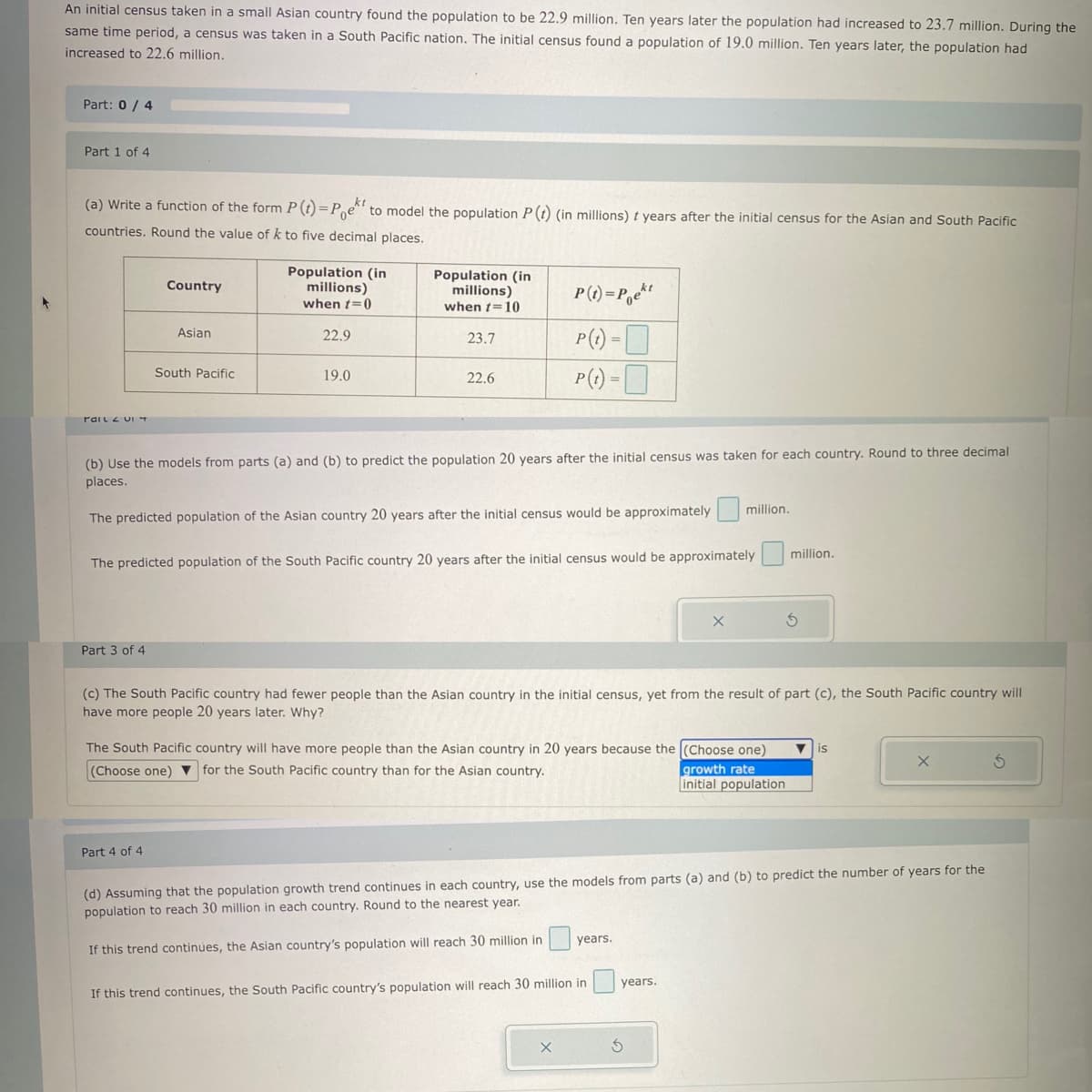 An initial census taken in a small Asian country found the population to be 22.9 million. Ten years later the population had increased to 23.7 million. During the
same time period, a census was taken in a South Pacific nation. The initial census found a population of 19.0 million. Ten years later, the population had
increased to 22.6 million.
Part: 0/4
Part 1 of 4
(a) Write a function of the form P (t)=Poek to model the population P (t) (in millions) t years after the initial census for the Asian and South Pacific
countries. Round the value of k to five decimal places.
rail 2 UI 4
Part 3 of 4
Country
Asian
South Pacific
Part 4 of 4
Population (in
millions)
when t=0
22.9
19.0
Population (in
millions)
when t=10
23.7
22.6
(b) Use the models from parts (a) and (b) to predict the population 20 years after the initial census was taken for each country. Round to three decimal
places.
The predicted population of the Asian country 20 years after the initial census would be approximately million.
The predicted population of the South Pacific country 20 years after the initial census would be approximately million.
P(t)=Pekt
P(t) =
P(t) =
(c) The South Pacific country had fewer people than the Asian country in the initial census, yet from the result of part (c), the South Pacific country will
have more people 20 years later. Why?
The South Pacific country will have more people than the Asian country in 20 years because the (Choose one) ▼ is
(Choose one) for the South Pacific country than for the Asian country.
growth rate
initial population
X
(d) Assuming that the population growth trend continues in each country, use the models from parts (a) and (b) to predict the number of years for the
population to reach 30 million in each country. Round to the nearest year.
If this trend continues, the Asian country's population will reach 30 million in
years.
If this trend continues, the South Pacific country's population will reach 30 million in
X
years.
S
X