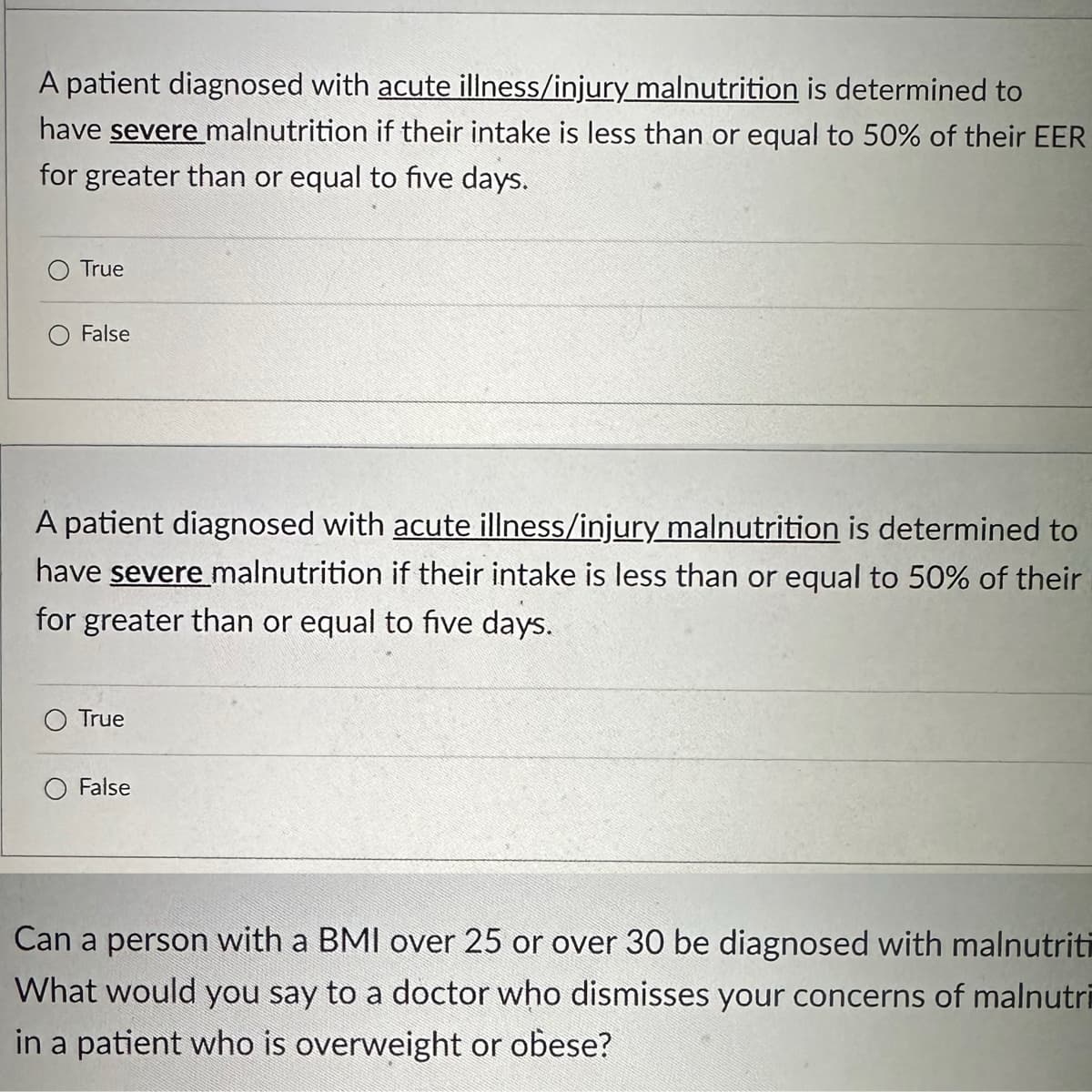 A patient diagnosed with acute illness/injury malnutrition is determined to
have severe malnutrition if their intake is less than or equal to 50% of their EER
for greater than or equal to five days.
True
False
A patient diagnosed with acute illness/injury malnutrition is determined to
have severe malnutrition if their intake is less than or equal to 50% of their
for greater than or equal to five days.
O True
False
Can a person with a BMI over 25 or over 30 be diagnosed with malnutriti
What would you say to a doctor who dismisses your concerns of malnutri
in a patient who is overweight or obese?