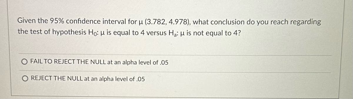 Given the 95% confidence interval for u (3.782, 4.978), what conclusion do you reach regarding
the test of hypothesis Ho: μ is equal to 4 versus H₂: μ is not equal to 4?
FAIL TO REJECT THE NULL at an alpha level of .05
O REJECT THE NULL at an alpha level of .05