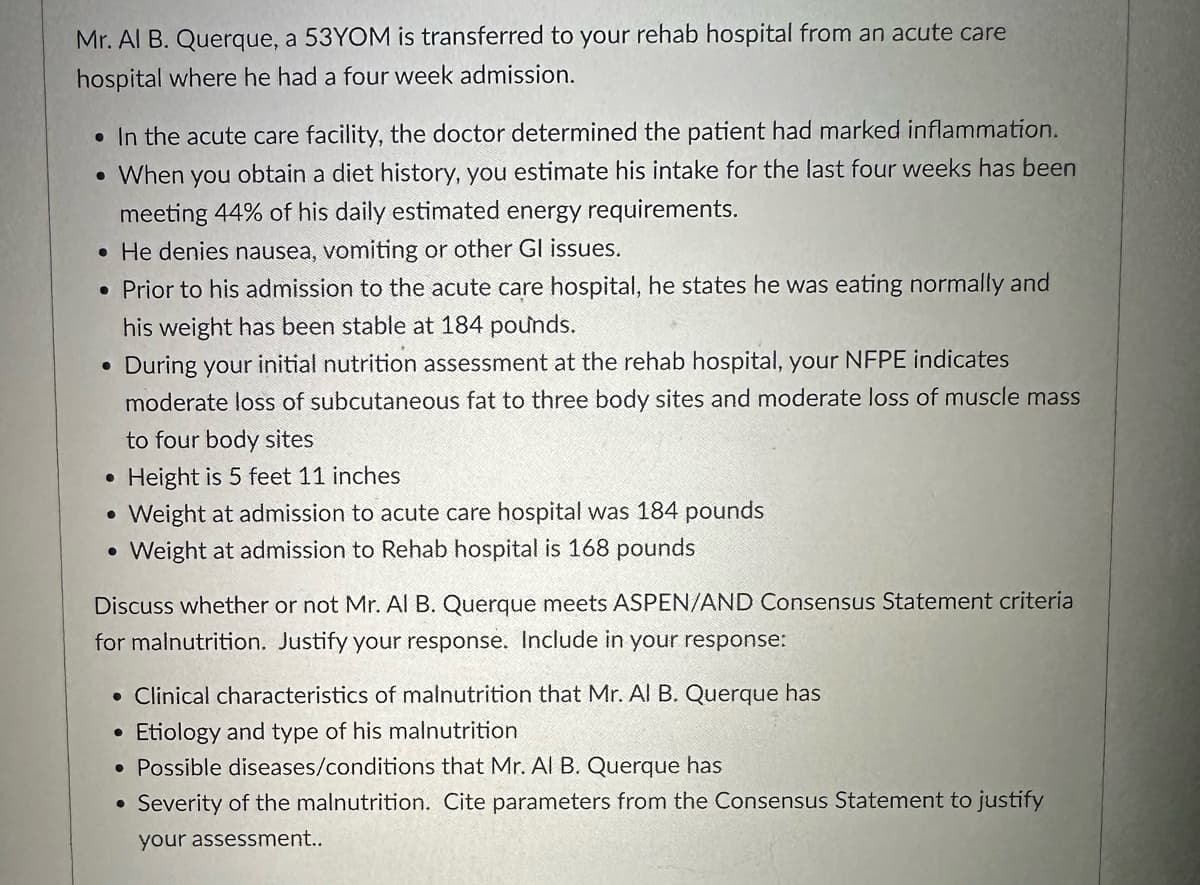 Mr. Al B. Querque, a 53YOM is transferred to your rehab hospital from an acute care
hospital where he had a four week admission.
• In the acute care facility, the doctor determined the patient had marked inflammation.
.
When you obtain a diet history, you estimate his intake for the last four weeks has been
meeting 44% of his daily estimated energy requirements.
• He denies nausea, vomiting or other Gl issues.
• Prior to his admission to the acute care hospital, he states he was eating normally and
his weight has been stable at 184 pounds.
•
•
•
During your initial nutrition assessment at the rehab hospital, your NFPE indicates
moderate loss of subcutaneous fat to three body sites and moderate loss of muscle mass
to four body sites
Height is 5 feet 11 inches
Weight at admission to acute care hospital was 184 pounds
Weight at admission to Rehab hospital is 168 pounds
Discuss whether or not Mr. Al B. Querque meets ASPEN/AND Consensus Statement criteria
for malnutrition. Justify your response. Include in your response:
• Clinical characteristics of malnutrition that Mr. Al B. Querque has
.
Etiology and type of his malnutrition
• Possible diseases/conditions that Mr. Al B. Querque has
Severity of the malnutrition. Cite parameters from the Consensus Statement to justify
your assessment..