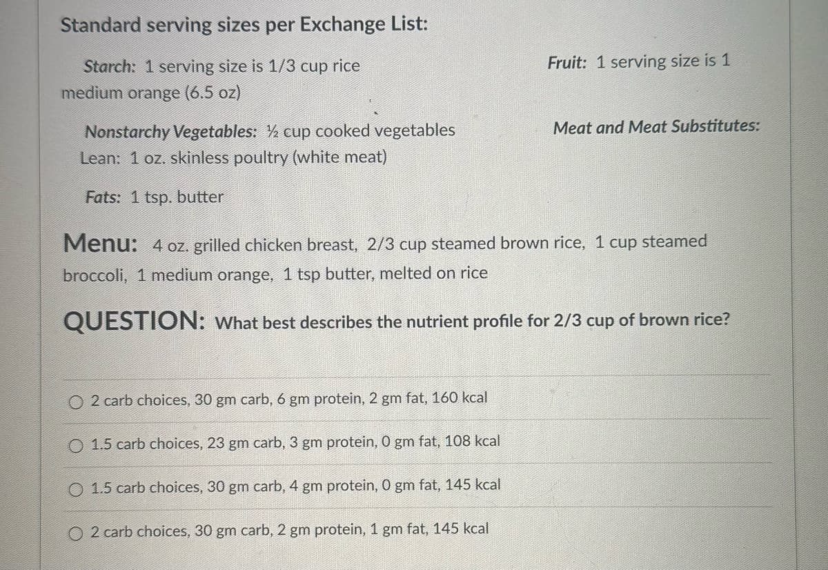 Standard serving sizes per Exchange List:
Starch: 1 serving size is 1/3 cup rice
medium orange (6.5 oz)
Nonstarchy Vegetables: ½ cup cooked vegetables
Lean: 1 oz. skinless poultry (white meat)
Fats: 1 tsp. butter
Fruit: 1 serving size is 1
Meat and Meat Substitutes:
Menu: 4 oz. grilled chicken breast, 2/3 cup steamed brown rice, 1 cup steamed
broccoli, 1 medium orange, 1 tsp butter, melted on rice
QUESTION: What best describes the nutrient profile for 2/3 cup of brown rice?
O2 carb choices, 30 gm carb, 6 gm protein, 2 gm fat, 160 kcal
O 1.5 carb choices, 23 gm carb, 3 gm protein, 0 gm fat, 108 kcal
1.5 carb choices, 30 gm carb, 4 gm protein, 0 gm fat, 145 kcal
O2 carb choices, 30 gm carb, 2 gm protein, 1 gm fat, 145 kcal