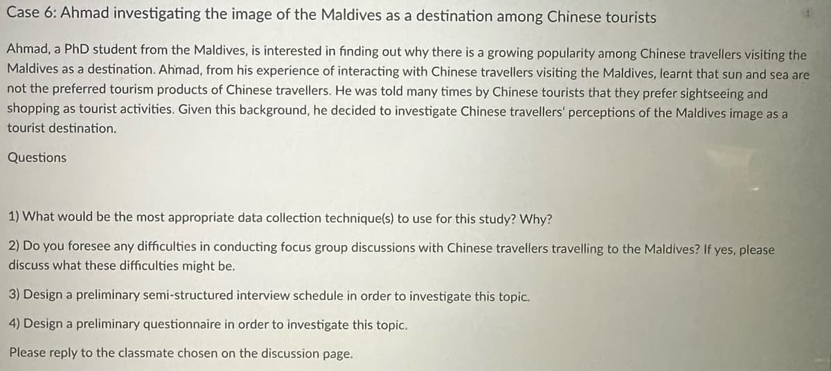 Case 6: Ahmad investigating the image of the Maldives as a destination among Chinese tourists
Ahmad, a PhD student from the Maldives, is interested in finding out why there is a growing popularity among Chinese travellers visiting the
Maldives as a destination. Ahmad, from his experience of interacting with Chinese travellers visiting the Maldives, learnt that sun and sea are
not the preferred tourism products of Chinese travellers. He was told many times by Chinese tourists that they prefer sightseeing and
shopping as tourist activities. Given this background, he decided to investigate Chinese travellers' perceptions of the Maldives image as a
tourist destination.
Questions
1) What would be the most appropriate data collection technique(s) to use for this study? Why?
2) Do you foresee any difficulties in conducting focus group discussions with Chinese travellers travelling to the Maldives? If yes, please
discuss what these difficulties might be.
3) Design a preliminary semi-structured interview schedule in order to investigate this topic.
4) Design a preliminary questionnaire in order to investigate this topic.
Please reply to the classmate chosen on the discussion page.