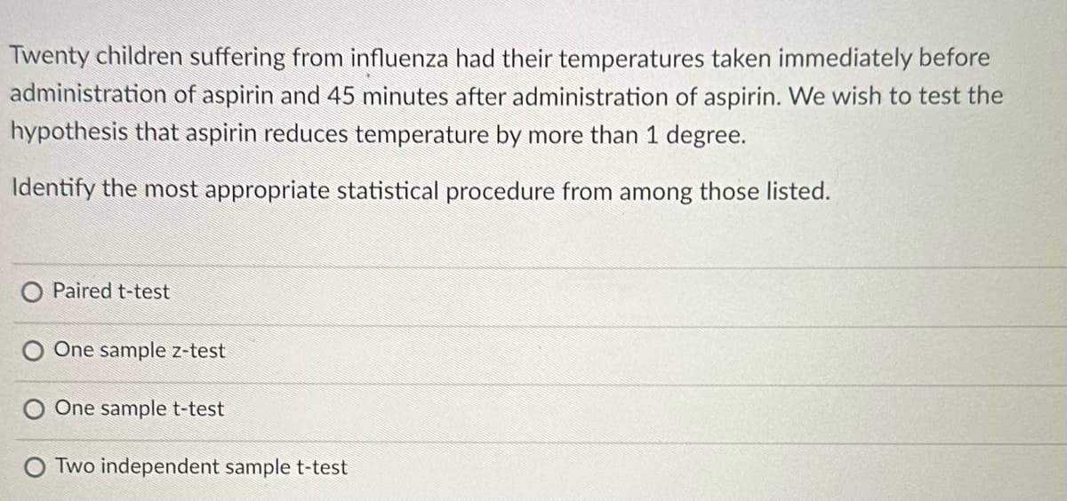 Twenty children suffering from influenza had their temperatures taken immediately before
administration of aspirin and 45 minutes after administration of aspirin. We wish to test the
hypothesis that aspirin reduces temperature by more than 1 degree.
Identify the most appropriate statistical procedure from among those listed.
Paired t-test
O One sample z-test
O One sample t-test
Two independent sample t-test