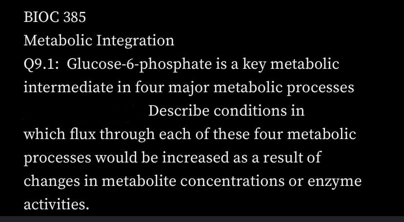 BIOC 385
Metabolic Integration
Q9.1: Glucose-6-phosphate
is a key metabolic
intermediate in four major metabolic processes
Describe conditions in
which flux through each of these four metabolic
processes would be increased as a result of
changes in metabolite concentrations or enzyme
activities.