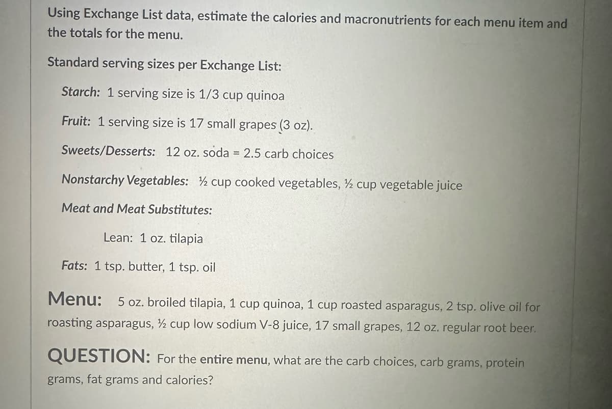Using Exchange List data, estimate the calories and macronutrients for each menu item and
the totals for the menu.
Standard serving sizes per Exchange List:
Starch: 1 serving size is 1/3 cup quinoa
Fruit: 1 serving size is 17 small grapes (3 oz).
Sweets/Desserts: 12 oz. soda = 2.5 carb choices
Nonstarchy Vegetables: ½ cup cooked vegetables, ½ cup vegetable juice
Meat and Meat Substitutes:
Lean: 1 oz. tilapia
Fats: 1 tsp. butter, 1 tsp. oil
Menu: 5 oz. broiled tilapia, 1 cup quinoa, 1 cup roasted asparagus, 2 tsp. olive oil for
roasting asparagus, ½ cup low sodium V-8 juice, 17 small grapes, 12 oz. regular root beer.
QUESTION: For the entire menu, what are the carb choices, carb grams, protein
grams, fat grams and calories?