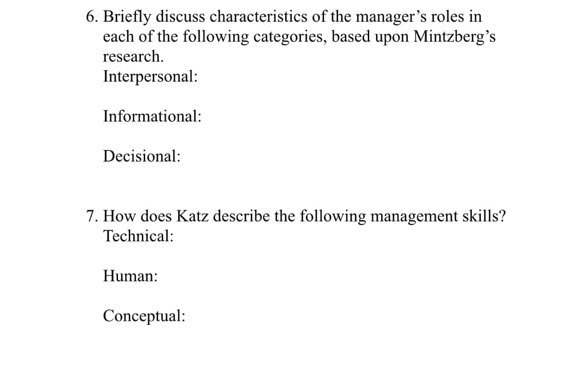 6. Briefly discuss characteristics of the manager's roles in
each of the following categories, based upon Mintzberg's
research.
Interpersonal:
Informational:
Decisional:
7. How does Katz describe the following management skills?
Technical:
Human:
Conceptual: