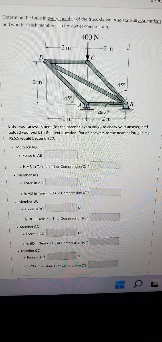 Determine the force in every member of the truss shown. Also state all assumntions
and whether each member is in tension or compression.
400 N
2 m
2 m
2 m
45°
45°
B
26.6 °
2 m
2 m
Enter your answers here (for the practice exam only - to check your answer) and
upload your work to the next question. Round answers to the nearest integer, e.g.
926.5 would become 927.
. Member AB
o Force in AB
o Is AB in Tension (1) or Compression (C)?
• Member AD
• Force in AD:
N.
o Is AD in Tension (T) or Compression (C)?
• Member BC
• Force in BC:
N
• Is BC in Tension (T) or Compression (C)?
• Member BD
• Force in BD:
N
. Is BD in Tension (T) or Compression (C)?
• Member CD
o Force in CD:
o Is CD in Tension (T) or Compression (C)?
