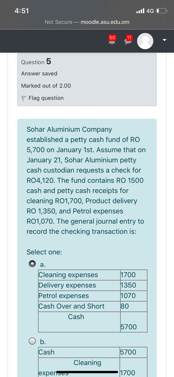 4:51
ull 4G O
Not Secure – moodle.asu.edu.om
50
11
Question 5
Answer saved
Marked out of 2.00
P Flag question
Sohar Aluminium Company
established a petty cash fund of RO
5,700 on January 1st. Assume that on
January 21, Sohar Aluminium petty
cash custodian requests a check for
RO4,120. The fund contains RO 1500
cash and petty cash receipts for
cleaning RO1,700, Product delivery
RO 1,350, and Petrol expenses
RO1,070. The general journal entry to
record the checking transaction is:
Select one:
а.
Cleaning expenses
Delivery expenses
Petrol expenses
Cash Over and Short
1700
1350
1070
80
Cash
5700
Ob.
Cash
5700
Cleaning
expensts
1700
