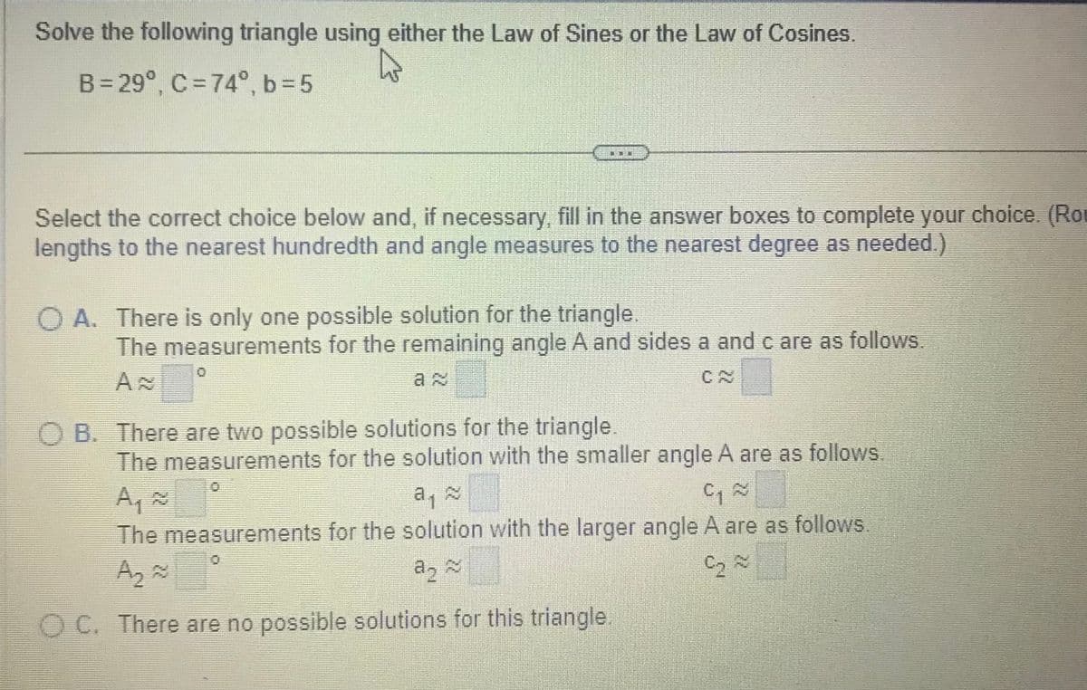 Solve the following triangle using either the Law of Sines or the Law of Cosines.
B=29°, C=74°, b=5
Select the correct choice below and, if necessary, fill in the answer boxes to complete your choice. (Ro
lengths to the nearest hundredth and angle measures to the nearest degree as needed.)
O A. There is only one possible solution for the triangle.
The measurements for the remaining angle A and sides a and c are as follows.
OB. There are two possible solutions for the triangle.
The measurements for the solution with the smaller angle A are as follows.
C₁ ~
The measurements for the solution with the larger angle A are as follows.
A₂
C₂~
~
a2
OC. There are no possible solutions for this triangle.