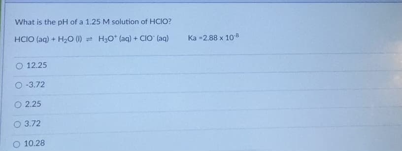 What is the pH of a 1.25 M solution of HCIO?
HCIO (aq) + H20 (1) = H30* (aq) + CIO" (aq)
Ка -2.88 х 108
O 12.25
O-3.72
O 2.25
O 3.72
O 10.28
