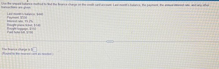 Use the unpaid balance method to find the finance charge on the credit card account. Last month's balance, the payment, the annual interest rate, and any other
transactions are given
Last month's balance, $440
Payment, $330.
Interest rate, 19.2%
Bought plane ticket, $140
Bought luggage, $150
Paid hotel bill, $190
The finance charge is $
(Round to the nearest cent as needed.).
2
GEILE