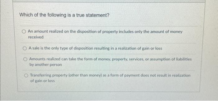 Which of the following is a true statement?
O An amount realized on the disposition of property includes only the amount of money
received
A sale is the only type of disposition resulting in a realization of gain or loss
O Amounts realized can take the form of money, property, services, or assumption of liabilities
by another person
Transferring property (other than money) as a form of payment does not result in realization
of gain or loss