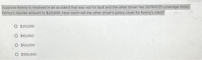 Suppose Kenny is involved in an accident that was not his fault and the other driver has 50/100/25 coverage limits.
Kenny's injuries amount to $20,000. How much will the other driver's policy cover for Kenny's claim?
O $20,000
O $10,000
O $50,000
O $100,000