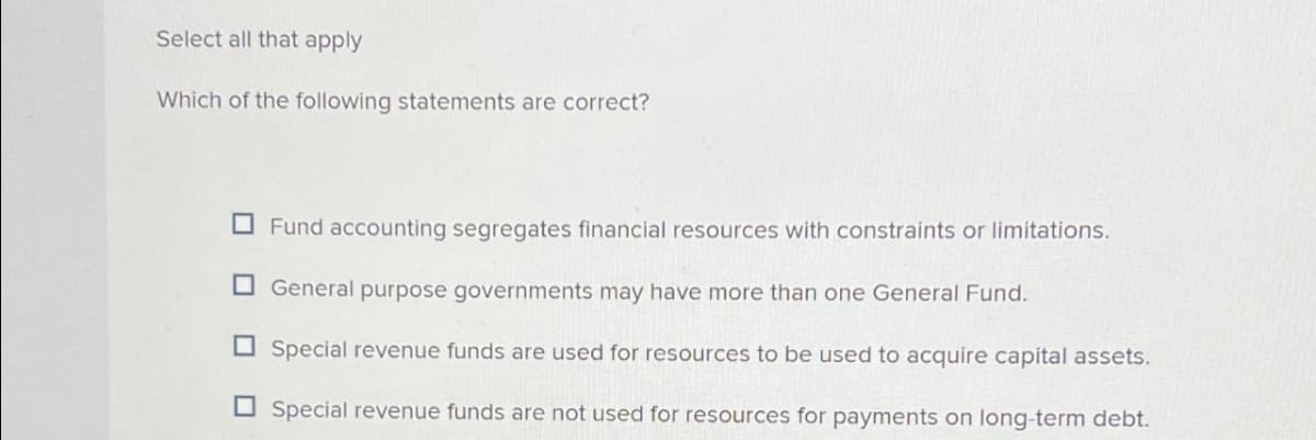 Select all that apply
Which of the following statements are correct?
Fund accounting segregates financial resources with constraints or limitations.
General purpose governments may have more than one General Fund.
Special revenue funds are used for resources to be used to acquire capital assets.
Special revenue funds are not used for resources for payments on long-term debt.