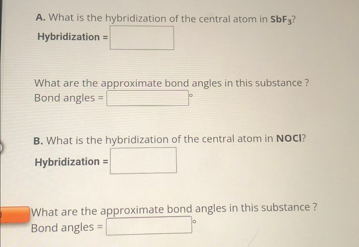 A. What is the hybridization of the central atom in SbF3?
Hybridization =
What are the approximate bond angles in this substance?
Bond angles =
O
B. What is the hybridization of the central atom in NOCI?
Hybridization =
What are the approximate bond angles in this substance ?
Bond angles =