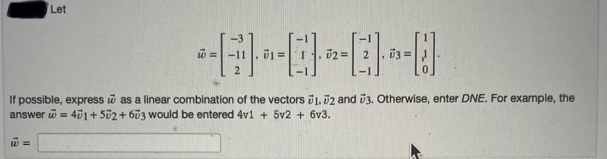 Let
03 =
If possible, express w as a linear combination of the vectors 1, 02 and 3. Otherwise, enter DNE. For example, the
answer w = 401+502+603 would be entered 4v1 + 5v2 + 6v3.
w =

