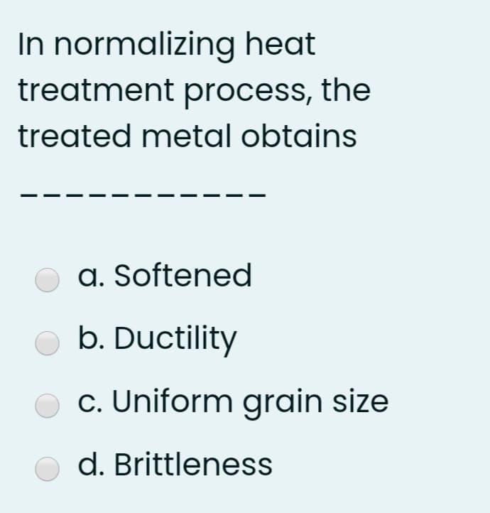 In normalizing heat
treatment process, the
treated metal obtains
a. Softened
b. Ductility
c. Uniform grain size
d. Brittleness
