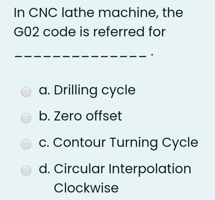 In CNC lathe machine, the
G02 code is referred for
O a. Drilling cycle
b. Zero offset
O c. Contour Turning Cycle
d. Circular Interpolation
Clockwise
