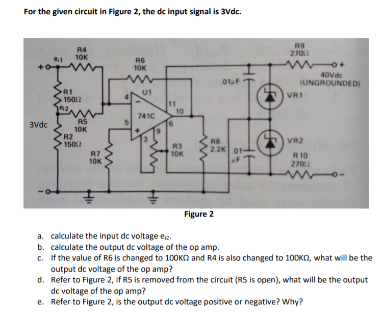For the given circuit in Figure 2, the dc input signal is 3Vdc.
R4
10K
R9
27012
e; 1
R6
10K
40Vdc
(UNGROUNDED)
01 F
R1
150S2
U1
VR1
11
10
e,2
741C
R5
10K
R2
1502
3Vdc
5 VR2
R7
10K
R3
10K
R8
2.2K 01-
F
R 10
2702
wwo-
Figure 2
a. calculate the input dc voltage ej2.
b. calculate the output dc voltage of the op amp.
c. If the value of R6 is changed to 100KN and R4 is also changed to 100KO, what will be the
output dc voltage of the op amp?
d. Refer to Figure 2, if R5 is removed from the circuit (R5 is open), what will be the output
dc voltage of the op amp?
e. Refer to Figure 2, is the output dc voltage positive or negative? Why?
%3D

