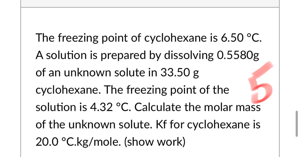 The freezing point of cyclohexane is 6.50 °C.
A solution is prepared by dissolving 0.5580g
of an unknown solute in 33.50 g
cyclohexane. The freezing point of the
solution is 4.32 °C. Calculate the molar mass
of the unknown solute. Kf for cyclohexane is
20.0 °C.kg/mole. (show work)
