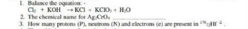 1. Balance the equation: -
Cl + KOH KCI + KCIOs + H:O
2. The chemical name for Ag CrOa
3. How many protons (P), neutrons (N) and electrons (e) are present in Hf
178

