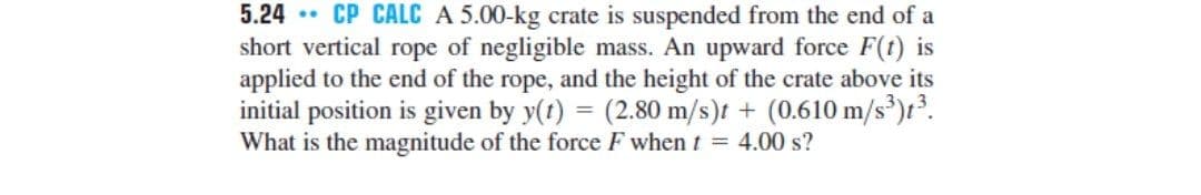 5.24 • CP CALC A 5.00-kg crate is suspended from the end of a
short vertical rope of negligible mass. An upward force F(t) is
applied to the end of the rope, and the height of the crate above its
initial position is given by y(t) = (2.80 m/s)t + (0.610 m/s')t³.
What is the magnitude of the force F when t = 4.00 s?
%3D
