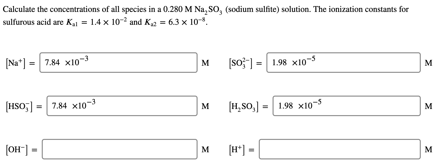Calculate the concentrations of all species in a 0.280 M Na, SO, (sodium sulfite) solution. The ionization constants for
sulfurous acid are Kal
1.4 x 10-2 and K22 = 6.3 × 10-8.
[Na*] =| 7.84 x10–3
(so?] =| 1.98 x10¬5
M
M
[HSO,] = | 7.84 x10¬3
[H,SO,] =
1.98 x10¬5
M
М
[OH"] =
[H*] =
M
M
