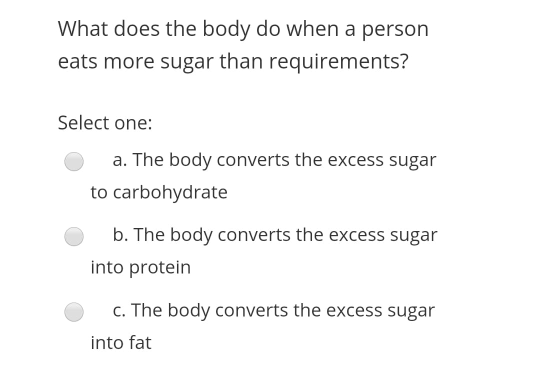 What does the body do when a person
eats more sugar than requirements?
Select one:
a. The body converts the excess sugar
to carbohydrate
b. The body converts the excess sugar
into protein
c. The body converts the excess sugar
into fat
